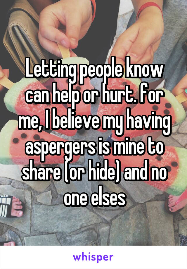 Letting people know can help or hurt. for me, I believe my having aspergers is mine to share (or hide) and no one elses