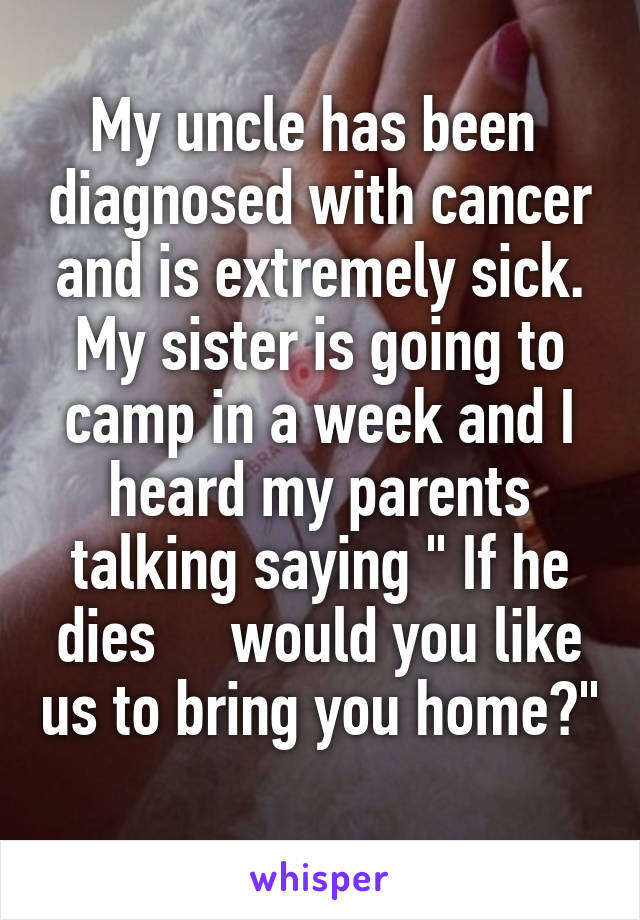 My uncle has been  diagnosed with cancer and is extremely sick. My sister is going to camp in a week and I heard my parents talking saying " If he dies     would you like us to bring you home?" 