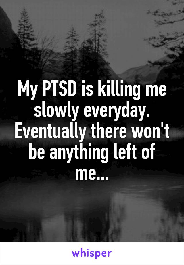 My PTSD is killing me slowly everyday. Eventually there won't be anything left of me...