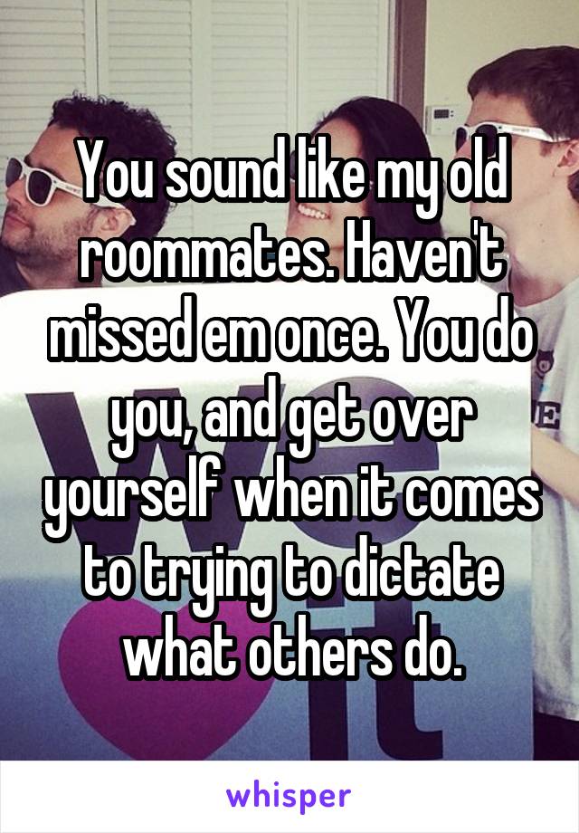 You sound like my old roommates. Haven't missed em once. You do you, and get over yourself when it comes to trying to dictate what others do.