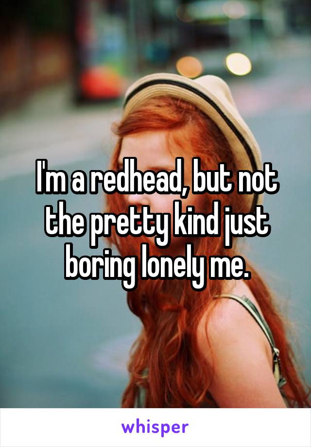 I'm a redhead, but not the pretty kind just boring lonely me.