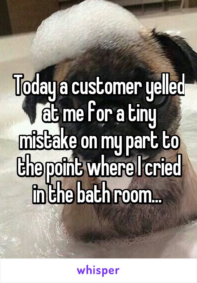 Today a customer yelled at me for a tiny mistake on my part to the point where I cried in the bath room... 