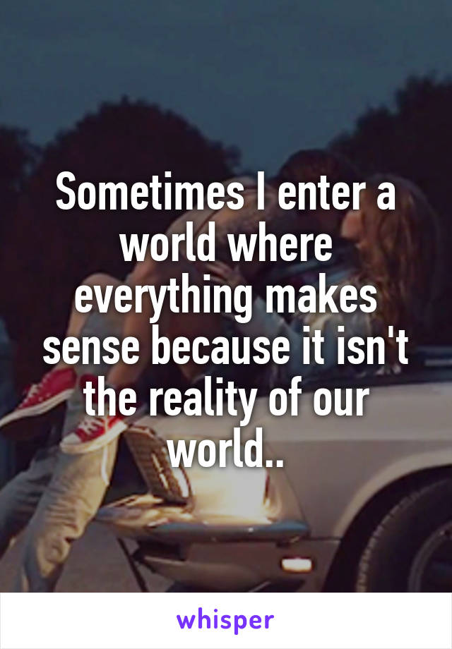 Sometimes I enter a world where everything makes sense because it isn't the reality of our world..