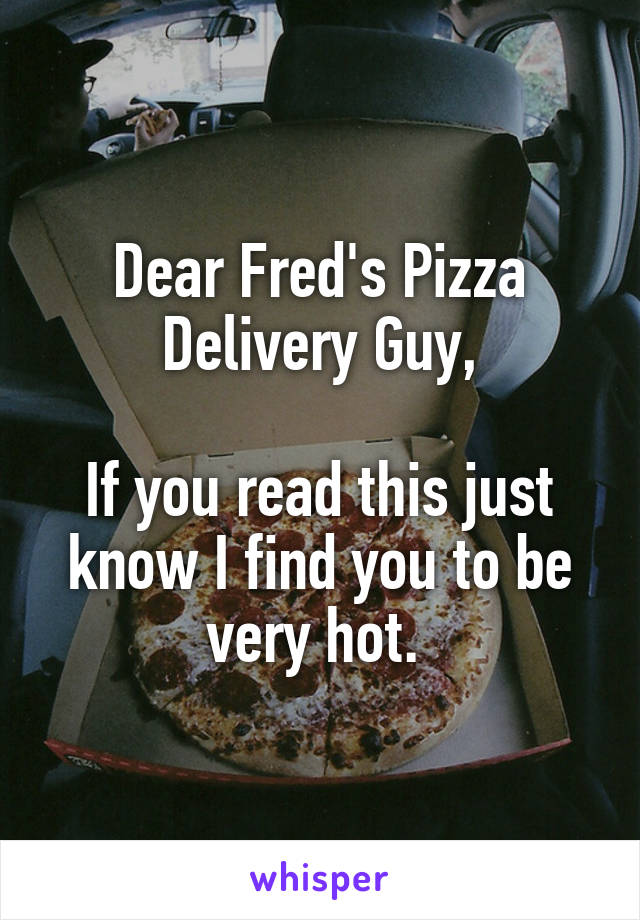 Dear Fred's Pizza Delivery Guy,

If you read this just know I find you to be very hot. 