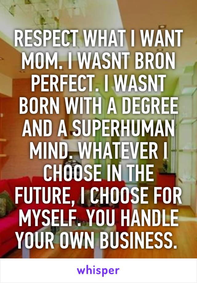 RESPECT WHAT I WANT MOM. I WASNT BRON PERFECT. I WASNT BORN WITH A DEGREE AND A SUPERHUMAN MIND. WHATEVER I CHOOSE IN THE FUTURE, I CHOOSE FOR MYSELF. YOU HANDLE YOUR OWN BUSINESS. 