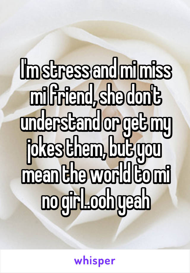 I'm stress and mi miss mi friend, she don't understand or get my jokes them, but you  mean the world to mi no girl..ooh yeah