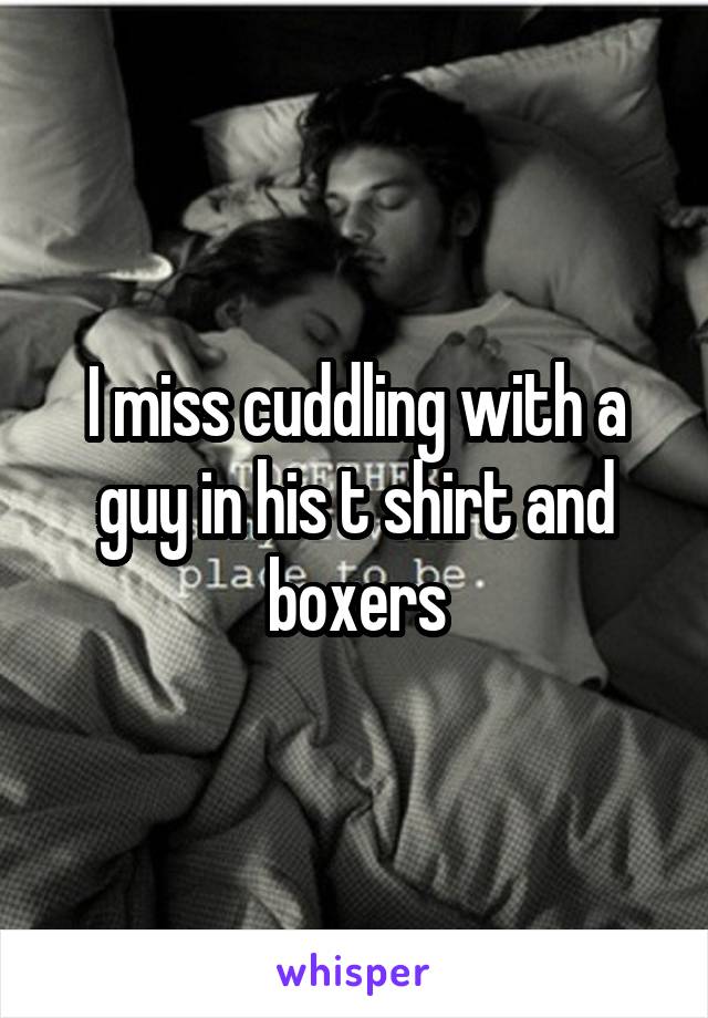 I miss cuddling with a guy in his t shirt and boxers