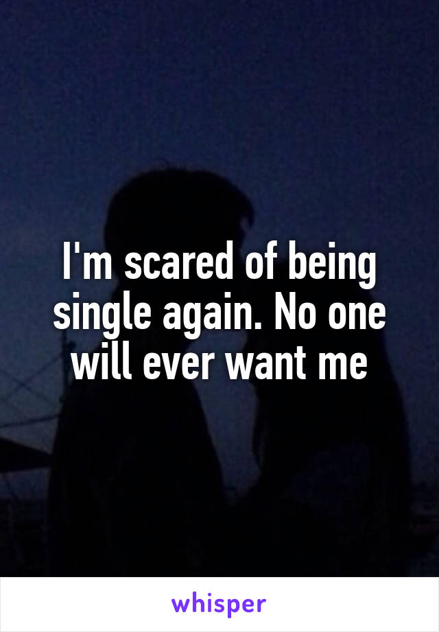 I'm scared of being single again. No one will ever want me