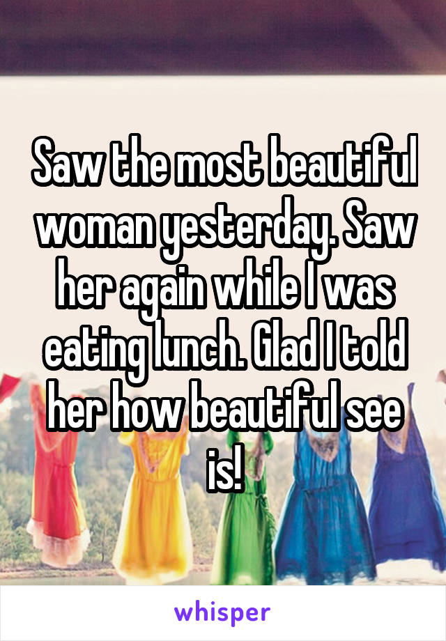 Saw the most beautiful woman yesterday. Saw her again while I was eating lunch. Glad I told her how beautiful see is!