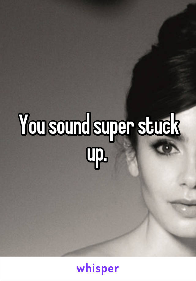 You sound super stuck up. 