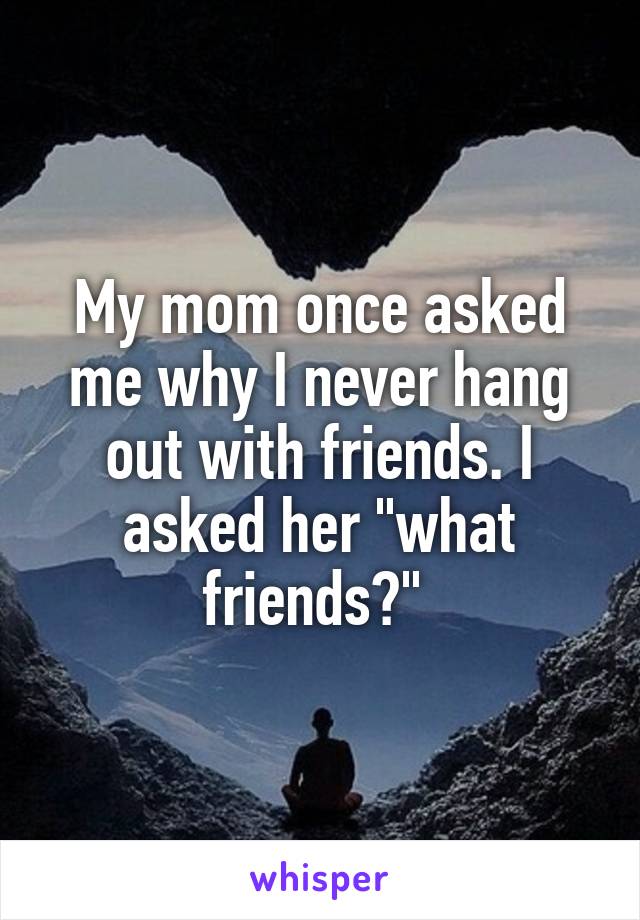 My mom once asked me why I never hang out with friends. I asked her "what friends?" 