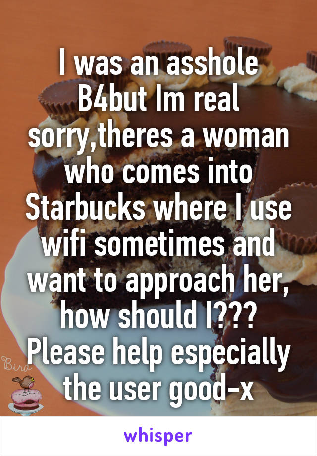 I was an asshole B4but Im real sorry,theres a woman who comes into Starbucks where I use wifi sometimes and want to approach her, how should I??? Please help especially the user good-x