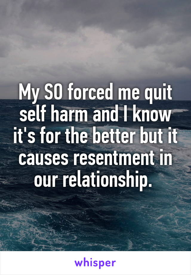 My SO forced me quit self harm and I know it's for the better but it causes resentment in our relationship. 