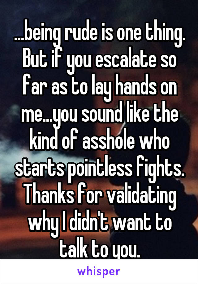 ...being rude is one thing. But if you escalate so far as to lay hands on me...you sound like the kind of asshole who starts pointless fights. Thanks for validating why I didn't want to talk to you.