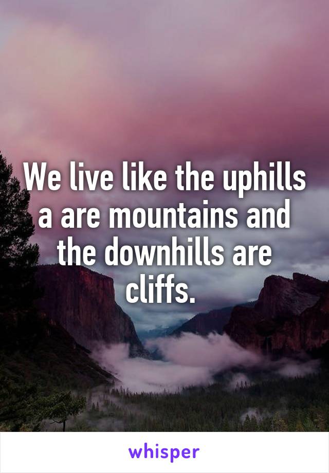 We live like the uphills a are mountains and the downhills are cliffs. 