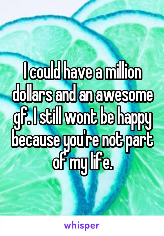 I could have a million dollars and an awesome gf. I still wont be happy because you're not part of my life.