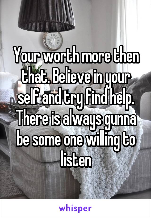 Your worth more then that. Believe in your self and try find help. There is always gunna be some one willing to listen