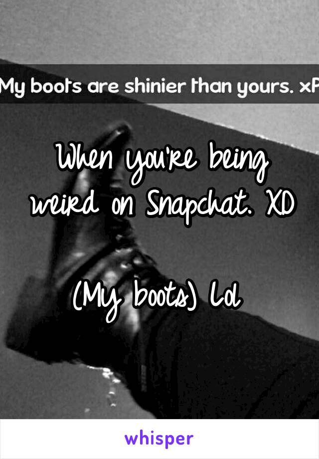 When you're being weird on Snapchat. XD 
(My boots) Lol 