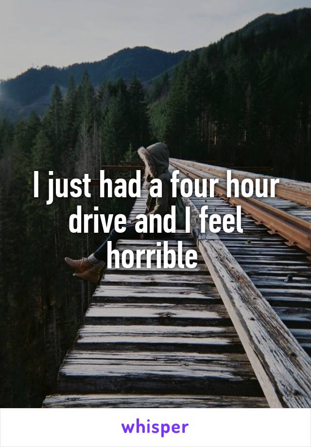 I just had a four hour drive and I feel horrible 