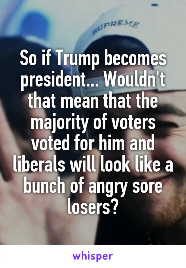 So if Trump becomes president... Wouldn't that mean that the majority of voters voted for him and liberals will look like a bunch of angry sore losers?