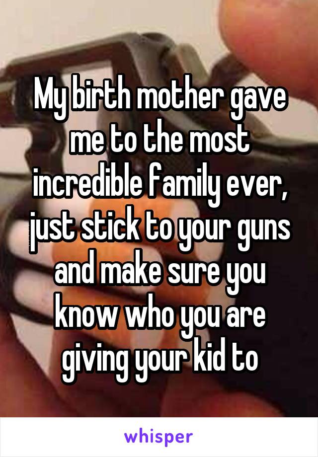 My birth mother gave me to the most incredible family ever, just stick to your guns and make sure you know who you are giving your kid to