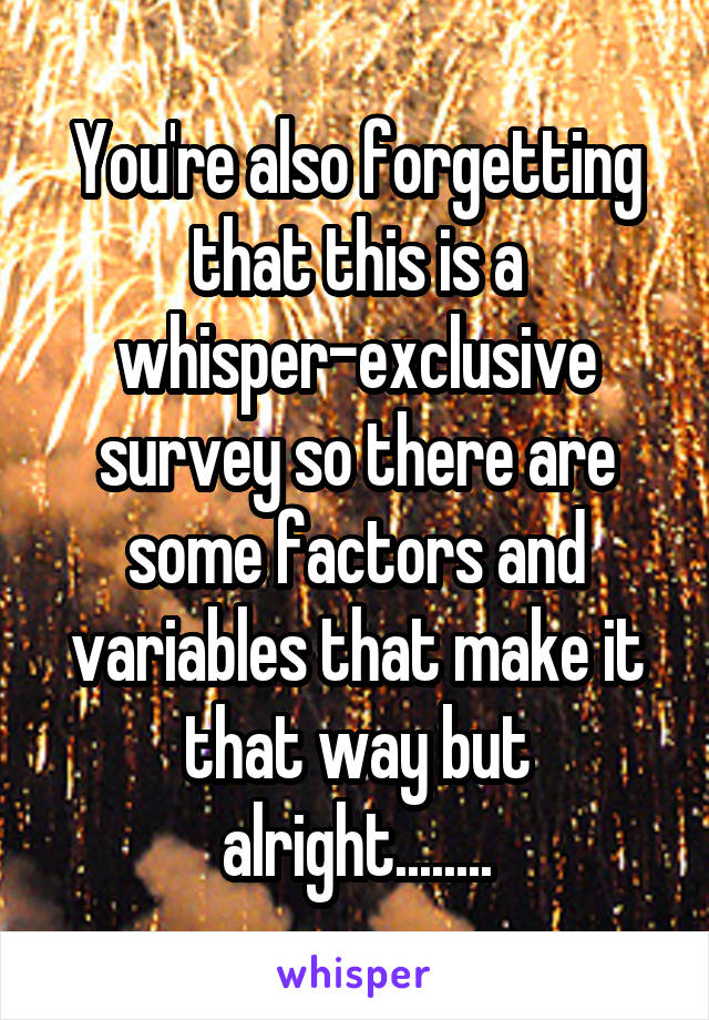 You're also forgetting that this is a whisper-exclusive survey so there are some factors and variables that make it that way but alright........