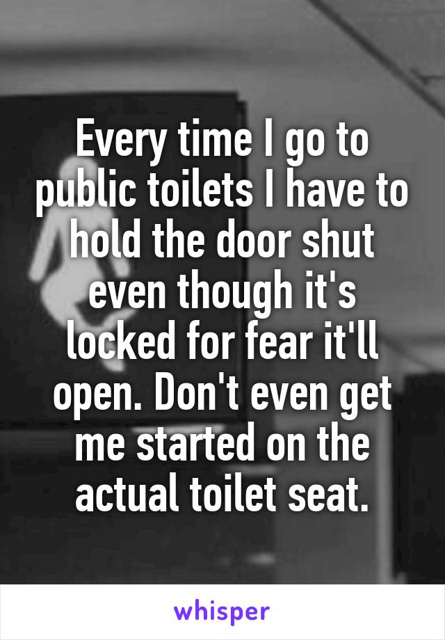 Every time I go to public toilets I have to hold the door shut even though it's locked for fear it'll open. Don't even get me started on the actual toilet seat.