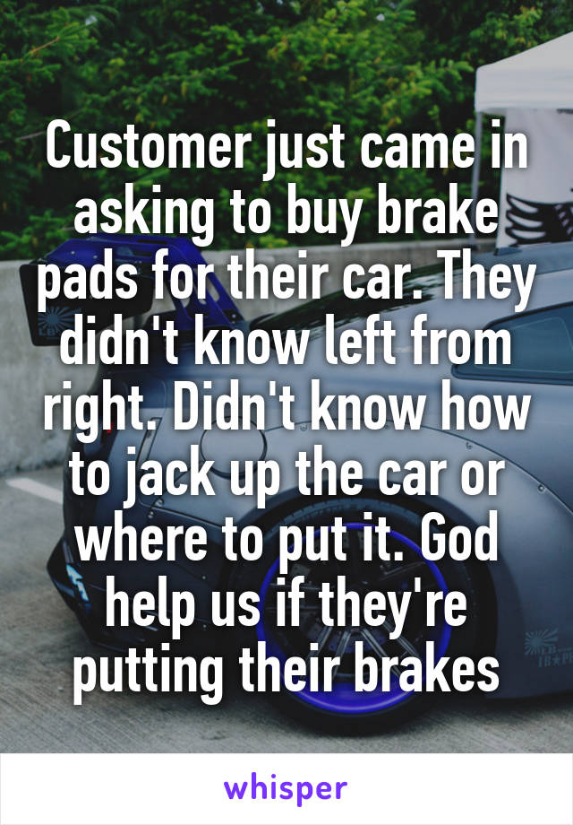 Customer just came in asking to buy brake pads for their car. They didn't know left from right. Didn't know how to jack up the car or where to put it. God help us if they're putting their brakes