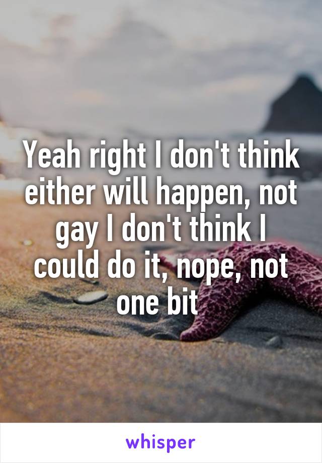 Yeah right I don't think either will happen, not gay I don't think I could do it, nope, not one bit 