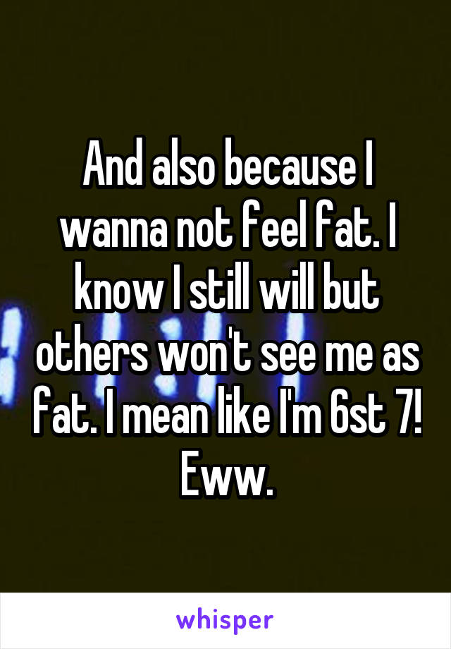 And also because I wanna not feel fat. I know I still will but others won't see me as fat. I mean like I'm 6st 7! Eww.