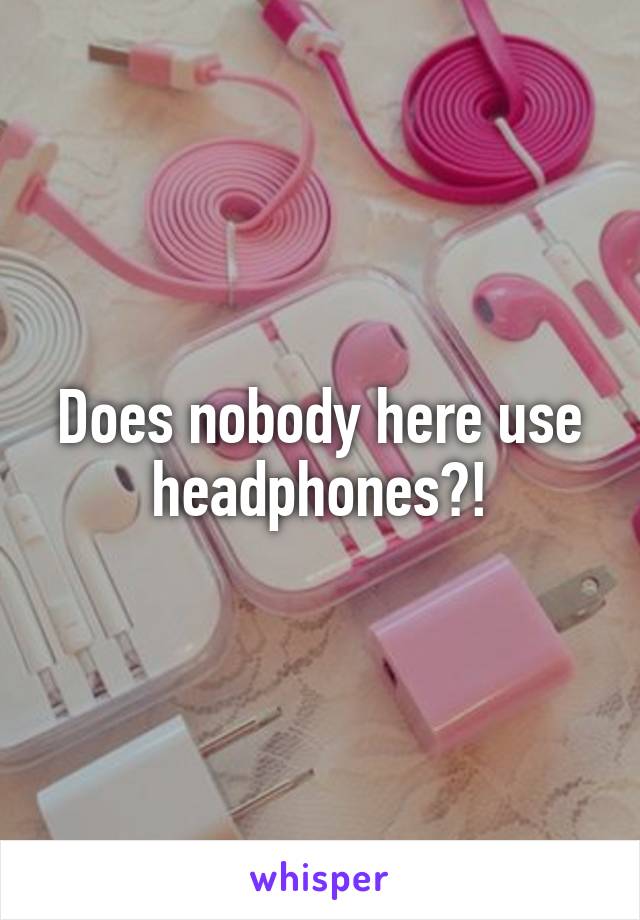 Does nobody here use headphones?!