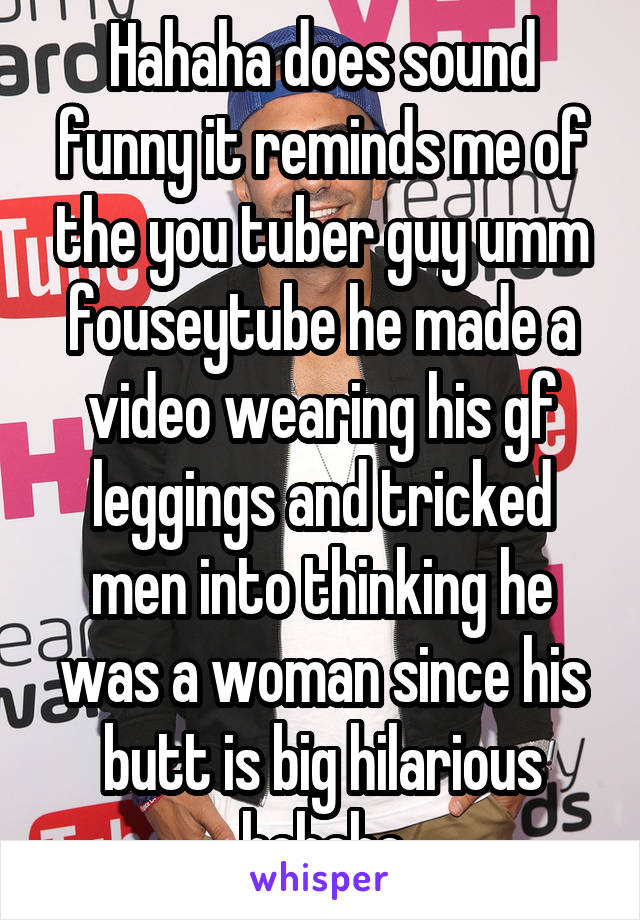 Hahaha does sound funny it reminds me of the you tuber guy umm fouseytube he made a video wearing his gf leggings and tricked men into thinking he was a woman since his butt is big hilarious hehehe