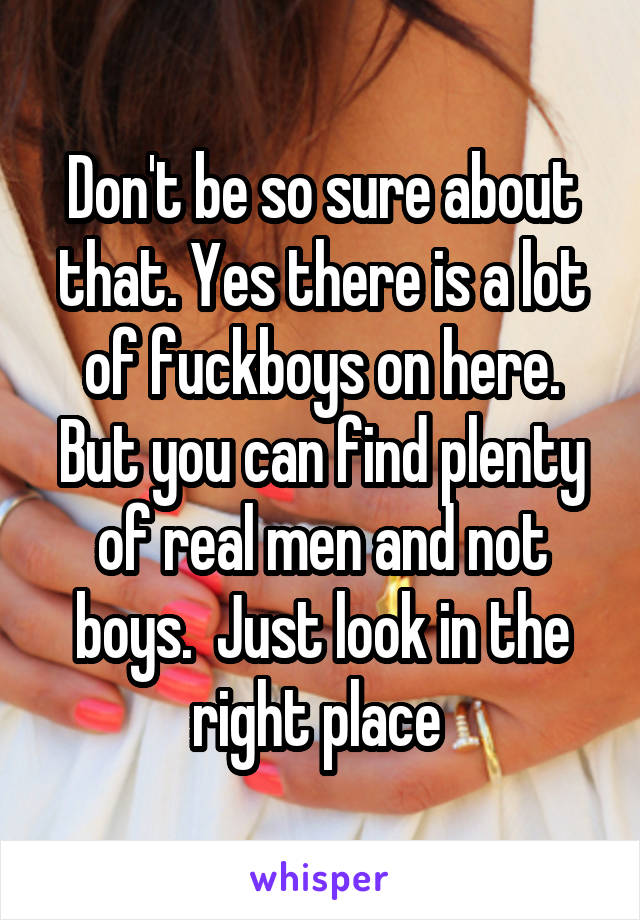 Don't be so sure about that. Yes there is a lot of fuckboys on here. But you can find plenty of real men and not boys.  Just look in the right place 