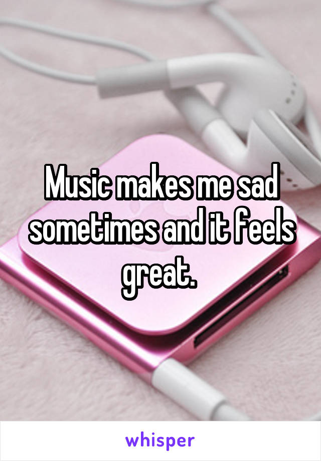 Music makes me sad sometimes and it feels great. 