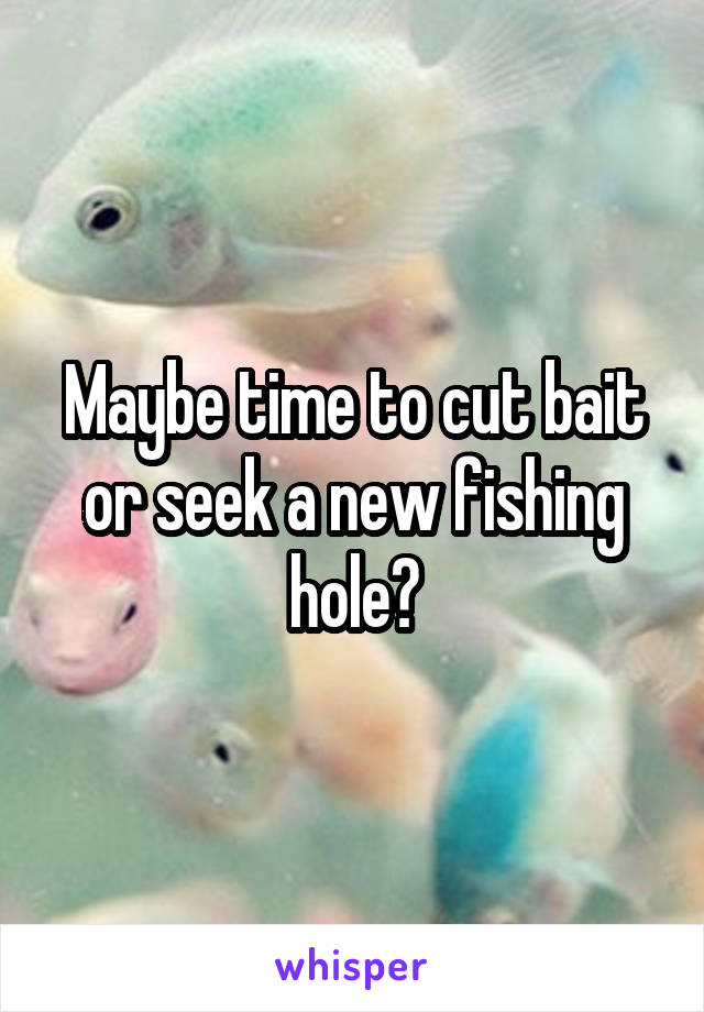 Maybe time to cut bait or seek a new fishing hole?