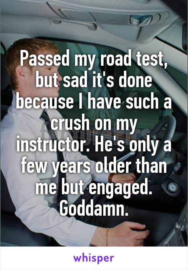 Passed my road test, but sad it's done because I have such a crush on my instructor. He's only a few years older than me but engaged. Goddamn.