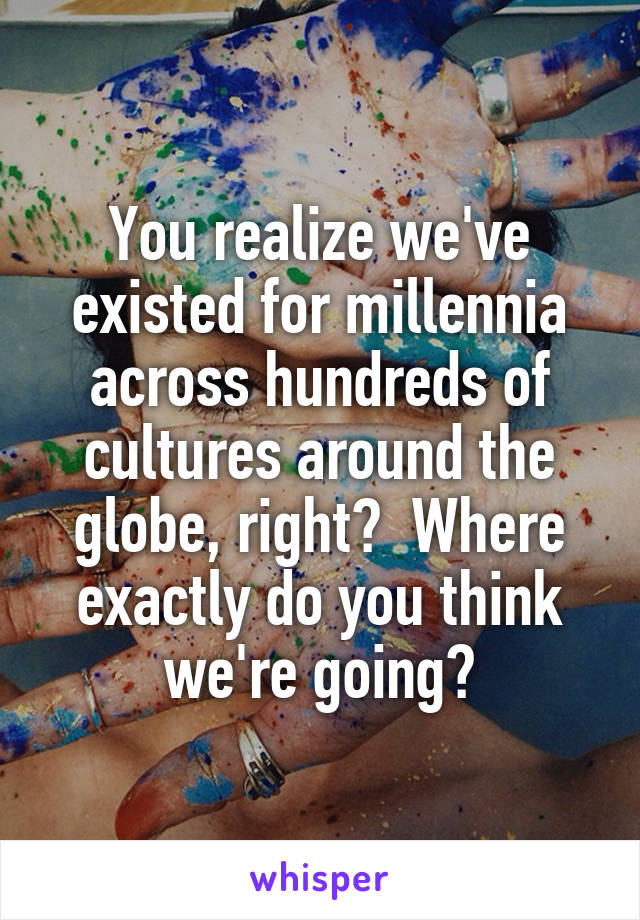 You realize we've existed for millennia across hundreds of cultures around the globe, right?  Where exactly do you think we're going?