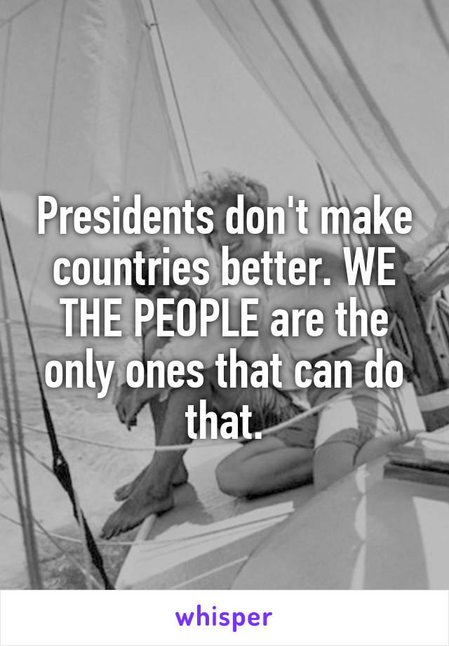 Presidents don't make countries better. WE THE PEOPLE are the only ones that can do that.