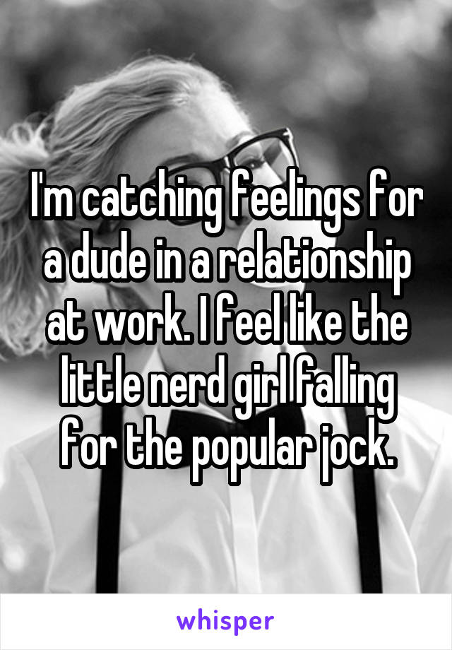 I'm catching feelings for a dude in a relationship at work. I feel like the little nerd girl falling for the popular jock.