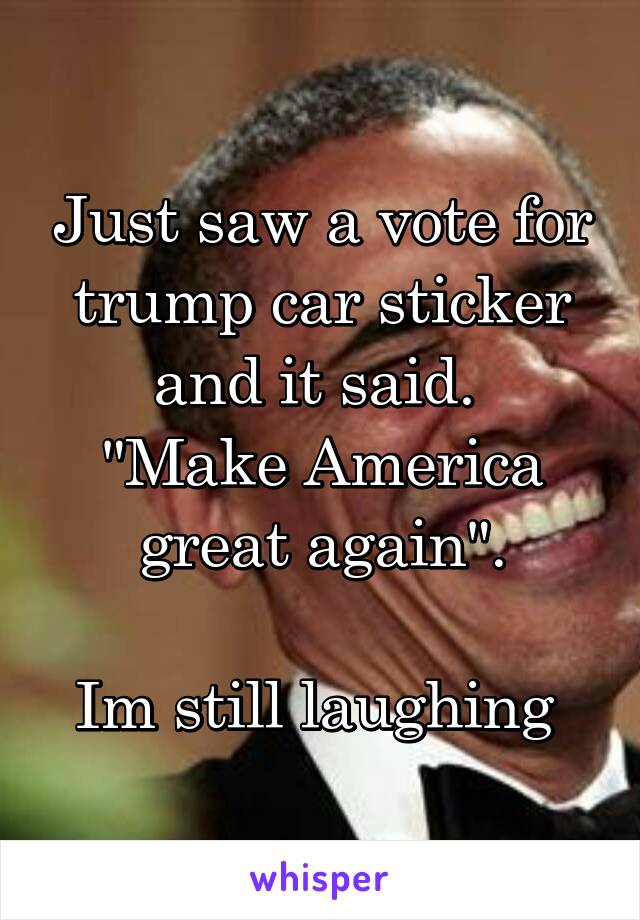 Just saw a vote for trump car sticker and it said. 
"Make America great again".

Im still laughing 