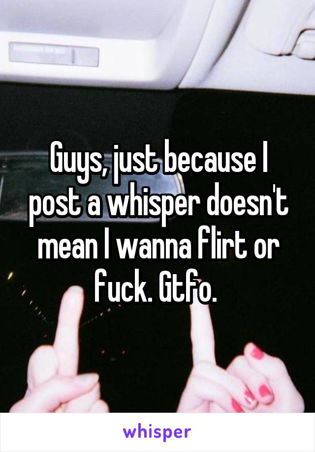 Guys, just because I post a whisper doesn't mean I wanna flirt or fuck. Gtfo. 