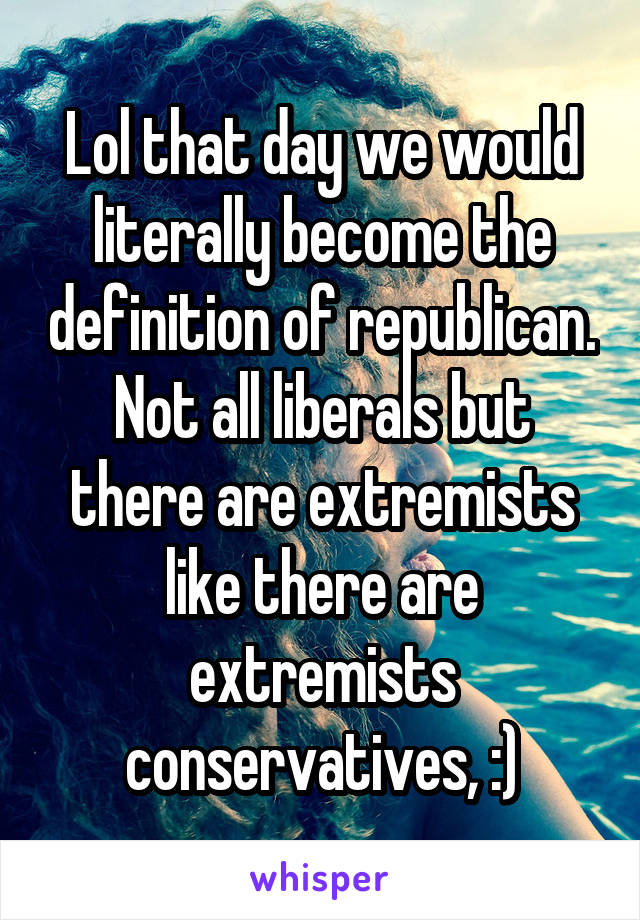 Lol that day we would literally become the definition of republican. Not all liberals but there are extremists like there are extremists conservatives, :)