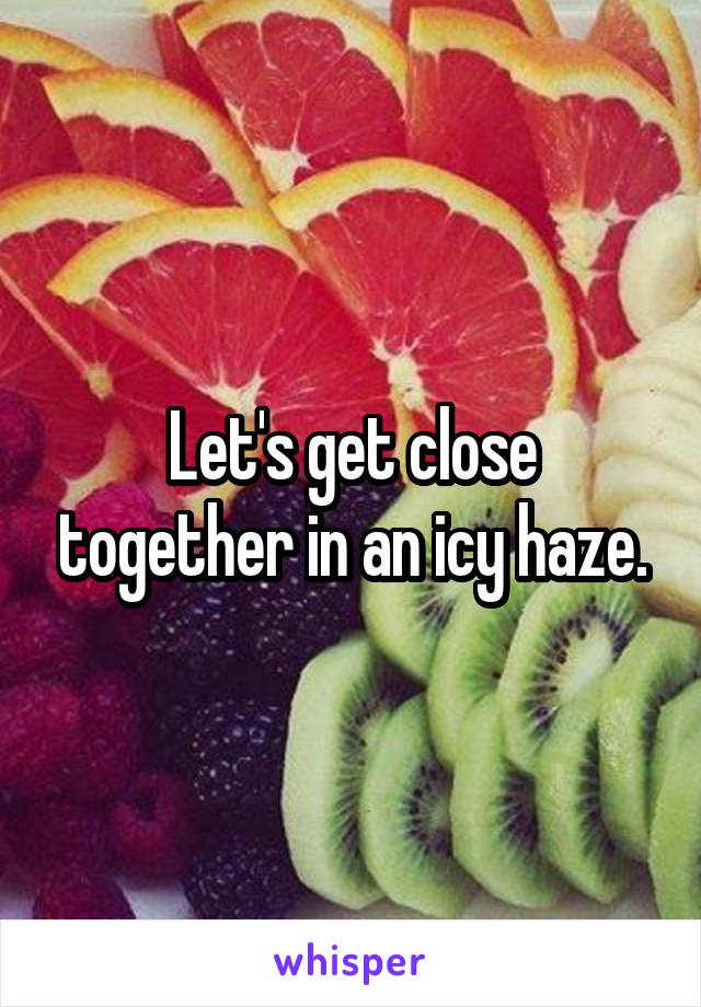 Let's get close together in an icy haze.