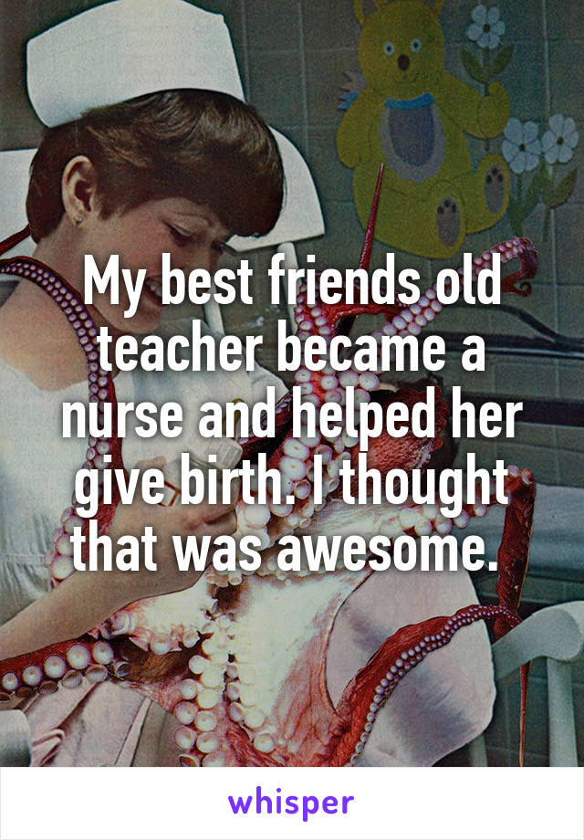 My best friends old teacher became a nurse and helped her give birth. I thought that was awesome. 