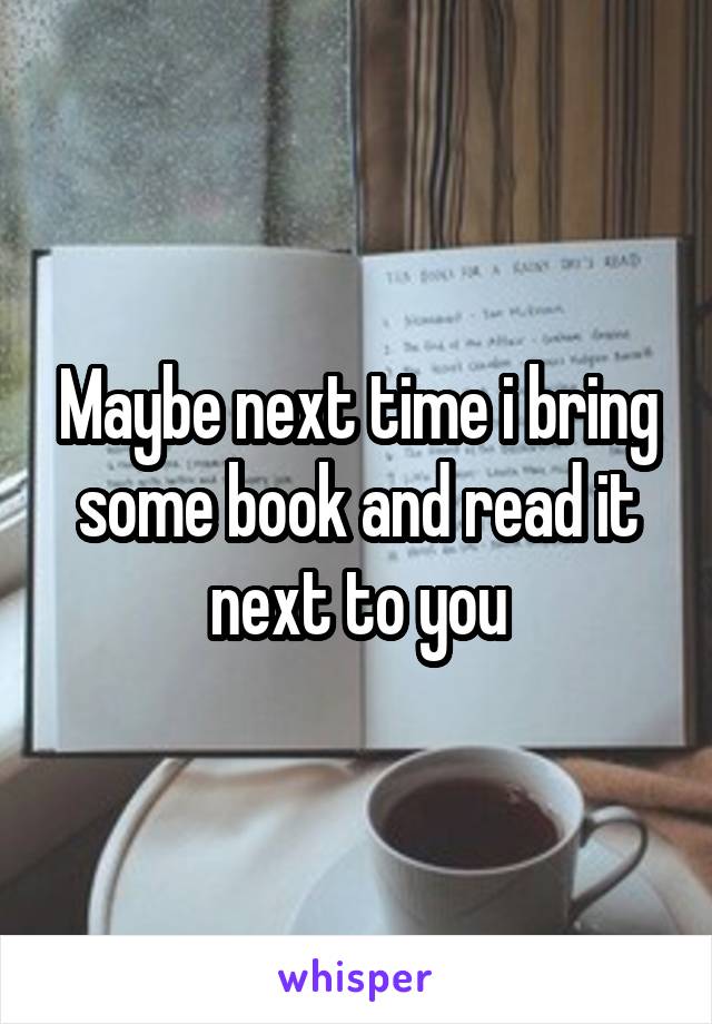 Maybe next time i bring some book and read it next to you