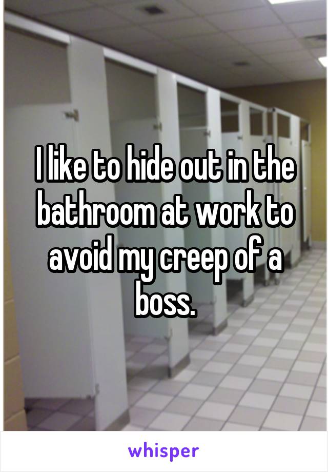 I like to hide out in the bathroom at work to avoid my creep of a boss.