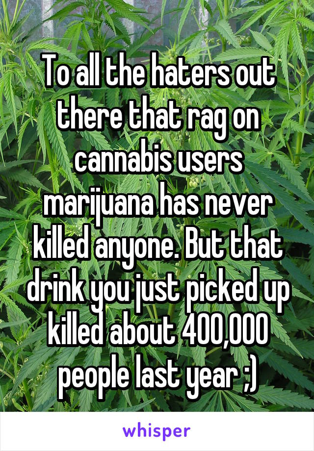 To all the haters out there that rag on cannabis users marijuana has never killed anyone. But that drink you just picked up killed about 400,000 people last year ;)