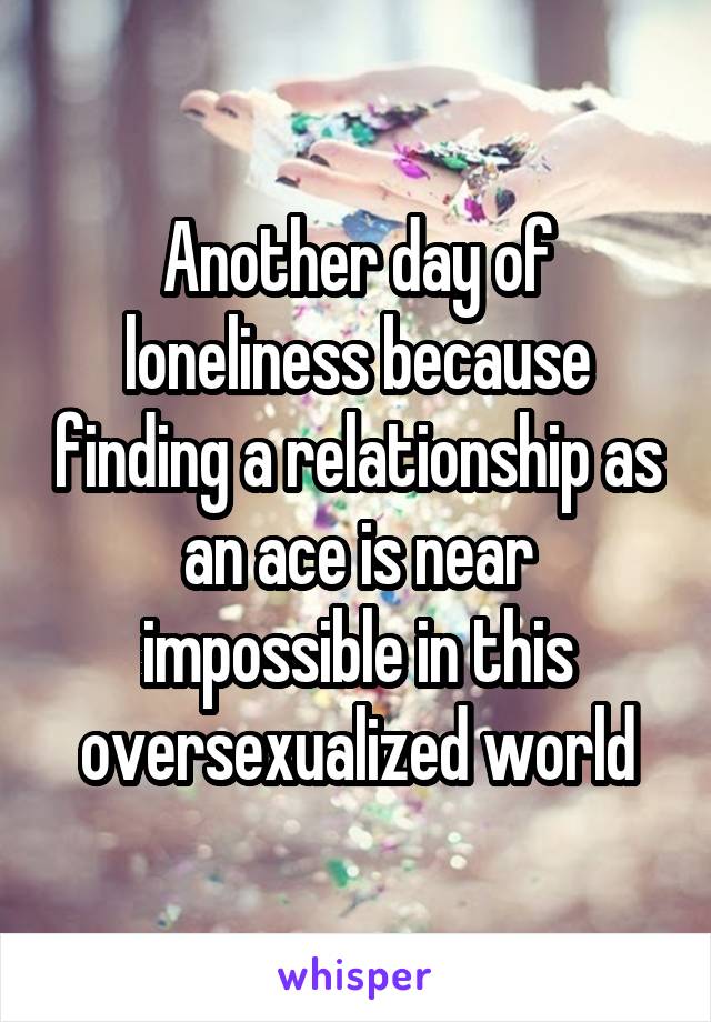 Another day of loneliness because finding a relationship as an ace is near impossible in this oversexualized world