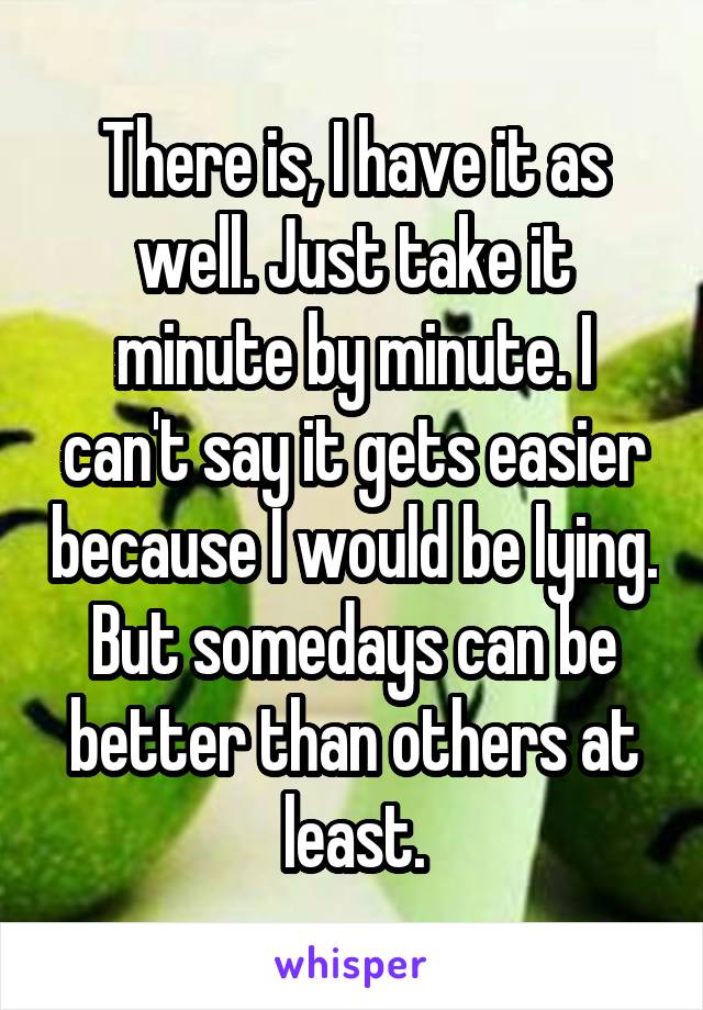 There is, I have it as well. Just take it minute by minute. I can't say it gets easier because I would be lying. But somedays can be better than others at least.