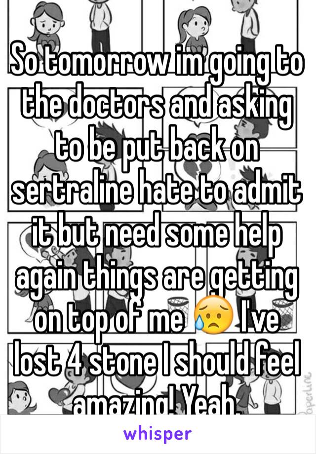 So tomorrow im going to the doctors and asking to be put back on sertraline hate to admit it but need some help again things are getting on top of me 😥 I've lost 4 stone I should feel amazing! Yeah.